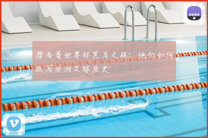 摩洛哥世界杯黑马之旅：他们如何改写非洲足球历史