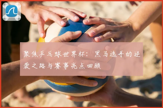 聚焦乒乓球世界杯：黑马选手的逆袭之路与赛事亮点回顾