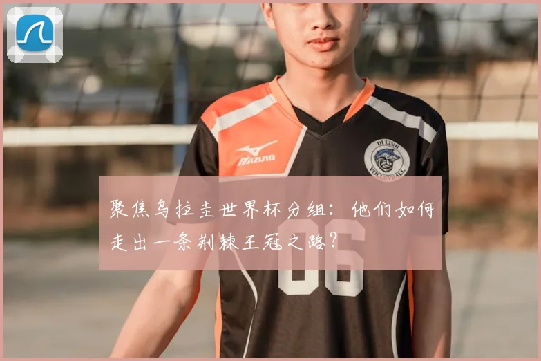 聚焦乌拉圭世界杯分组：他们如何走出一条荆棘王冠之路？