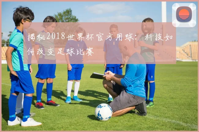 揭秘2018世界杯官方用球：科技如何改变足球比赛
