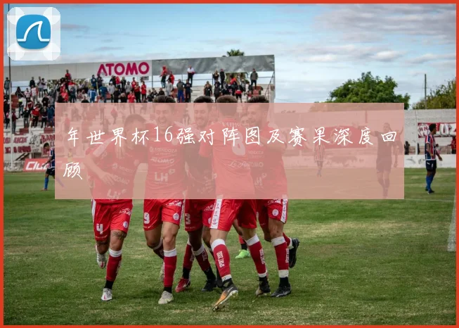 年世界杯16强对阵图及赛果深度回顾
