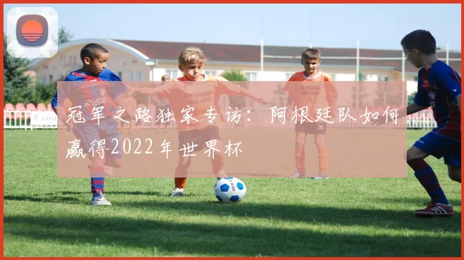 冠军之路独家专访：阿根廷队如何赢得2022年世界杯