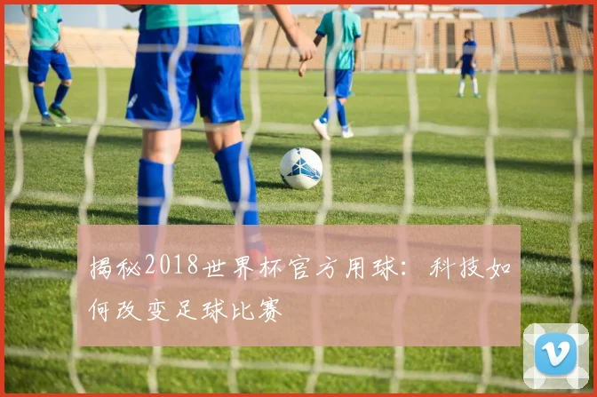 揭秘2018世界杯官方用球：科技如何改变足球比赛