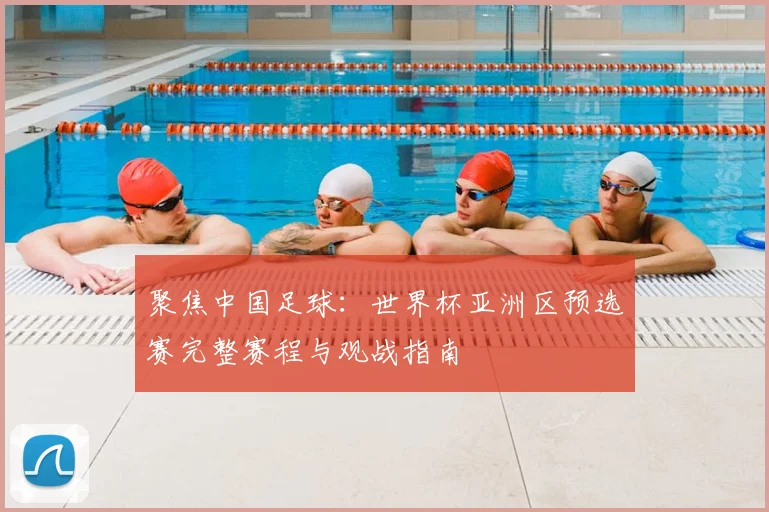 聚焦中国足球：世界杯亚洲区预选赛完整赛程与观战指南