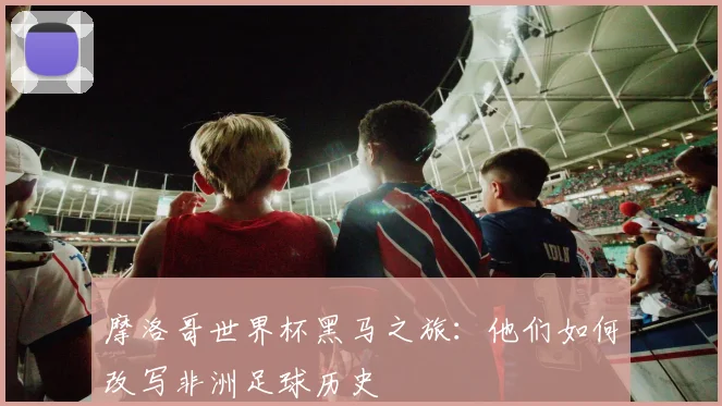 摩洛哥世界杯黑马之旅:他们如何改写非洲足球历史